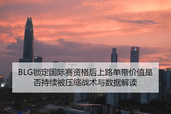BLG锁定国际赛资格后上路单带价值是否持续被压缩战术与数据解读